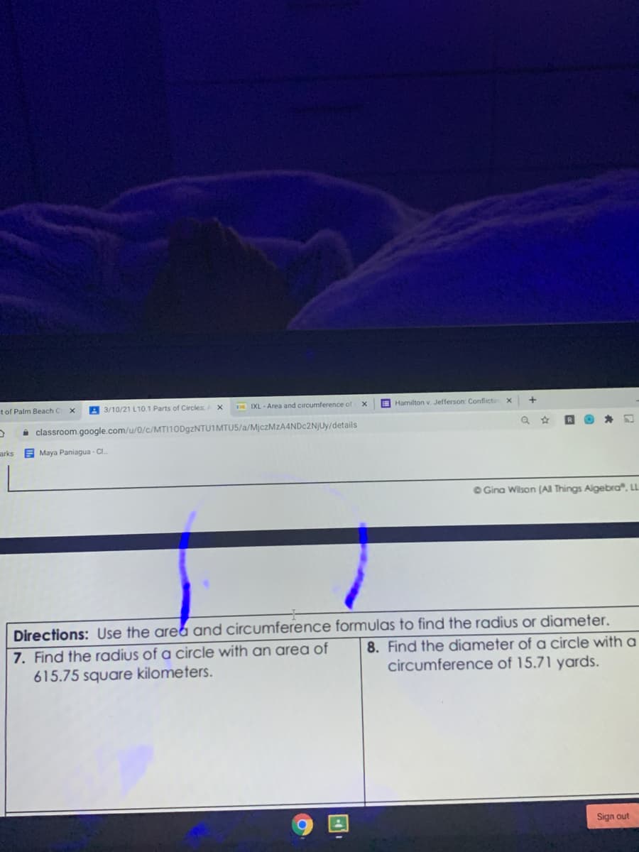 t of Palm Beach C
A 3/10/21 L10.1 Parts of Circles
D IXL - Area and circumference of
E Hamilton v. Jefferson: Conflictin
i classroom.google.com/u/0/c/MTI10D9ZNTU1MTU5/a/MjczMzA4NDc2NjUy/details
arks
E Maya Paniagua - CI.
OGina Wilson (AI Things Algebra", L
7. Find the radius of a circle with an area of
615.75 square kilometers.
Directions: Use the area and circumference formulas to find the radius or diameter.
8. Find the diameter of a circle with a
circumference of 15.71 yards.
Sign out
