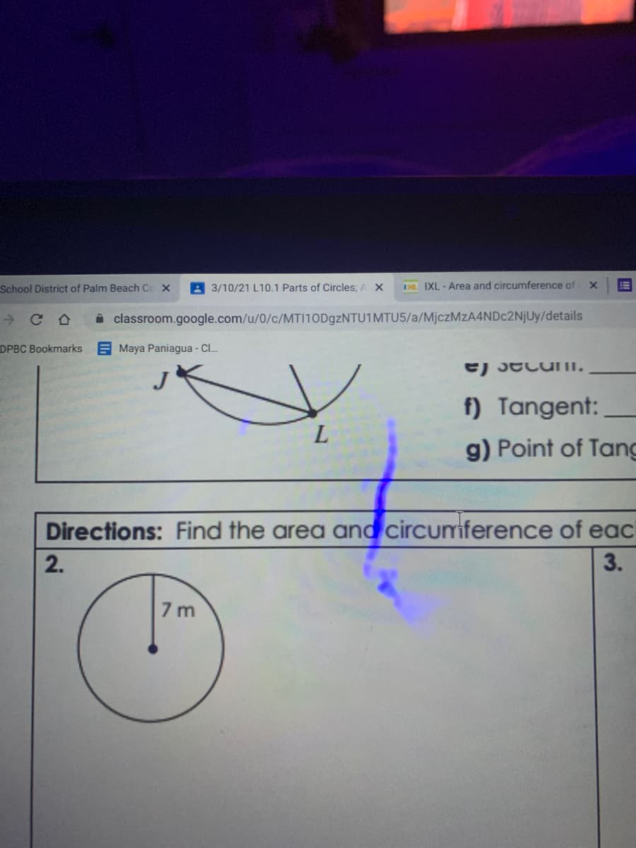 School District of Palm Beach Co X
A 3/10/21 L10.1 Parts of Circles; A X
Da IXL-Area and circumference of x
->
Ce
i classroom.google.com/u/0/c/MTI10D9ZNTU1MTU5/a/MjczMzA4NDc2NjUy/details
DPBC Bookmarks
EMaya Paniagua - Cl..
e) JecuII.
f) Tangent:
L
g) Point of Tang
Directions: Find the area and circurmiference of eac
2.
3.
7 m
