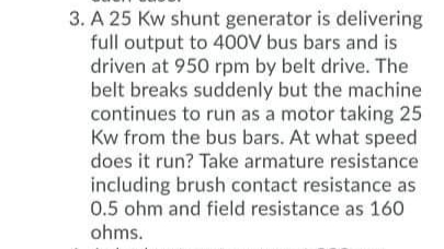 3. A 25 Kw shunt generator is delivering
full output to 4O0V bus bars and is
driven at 950 rpm by belt drive. The
belt breaks suddenly but the machine
continues to run as a motor taking 25
Kw from the bus bars. At what speed
does it run? Take armature resistance
including brush contact resistance as
0.5 ohm and field resistance as 160
ohms.
