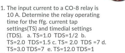 1. The input current to a CO-8 relay is
10 A. Determine the relay operating
time for the ffg. current tap
settings(TS) and timedial settings
(TDS). a. TS=1.O TDS=1/2 b.
TS=2.0 TDS=1.5 c. TS= 2.0 TDS =7 d.
TS=3.0 TDS=7 e. TS=12.0 TDS=1
