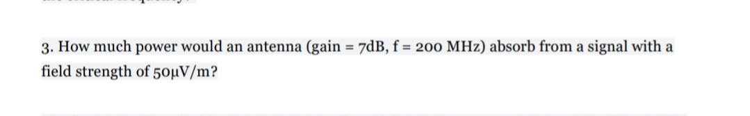 3. How much power would an antenna (gain = 7dB, f = 200 MHz) absorb from a signal with a
%3D
field strength of 50µV/m?
