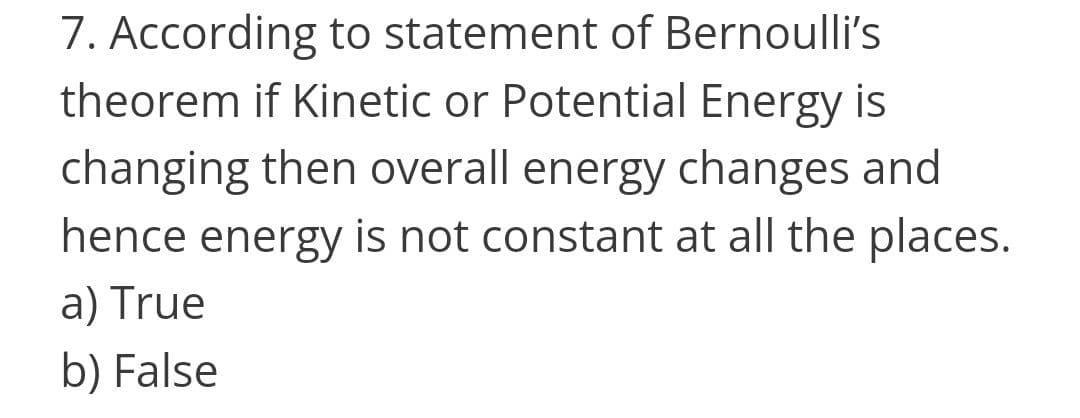 7. According to statement of Bernoulli's
theorem if Kinetic or Potential Energy is
changing then overall energy changes and
hence energy is not constant at all the places.
a) True
b) False
