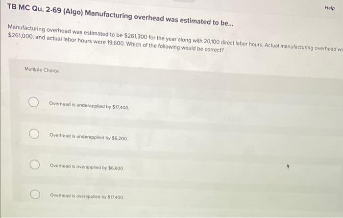 Help
TB MC Qu. 2-69 (Algo) Manufacturing overhead was estimated to be...
Manufacturing overhead was estimated to be $261,300 for the year along with 20,100 direct labor hours. Actual manufacturing overhead we
$261,000, and actual labor hours were 19,600. Which of the following would be correct?
Multiple Choice
Overhead is underapplied by $17,400.
Overhead is underapplied by $6,200.
Overhead is overappiled by $6.600
Overhead is overapplied by $17A00.
