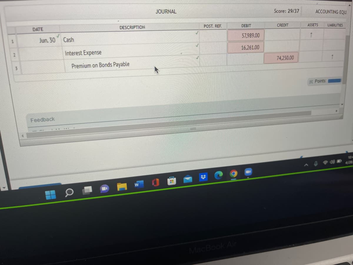 1
3
DATE
Jun. 30
Feedback
Cash
Interest Expense
DESCRIPTION
Premium on Bonds Payable
JOURNAL
2
POST. REF.
MacBook Air
DEBIT
57,989.00
16,261.00
Score: 29/37
CREDIT
74,250.00
ACCOUNTING EQU
LIABILITIES
ASSETS
↑
Points:
10
4/28