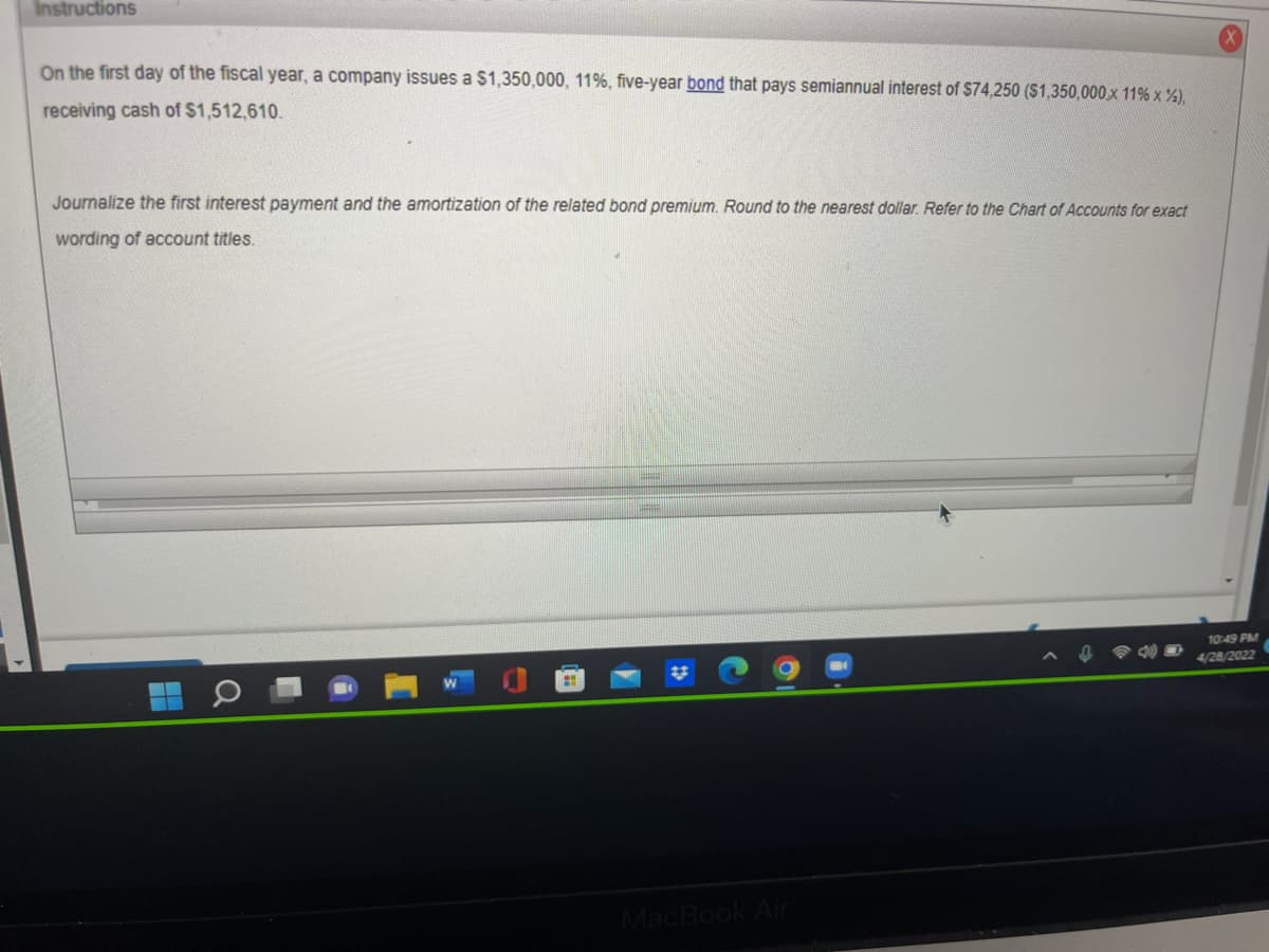 Instructions
On the first day of the fiscal year, a company issues a $1,350,000, 11%, five-year bond that pays semiannual interest of $74,250 ($1,350,000 x 11% x %),
receiving cash of $1,512,610.
Journalize the first interest payment and the amortization of the related bond premium. Round to the nearest dollar. Refer to the Chart of Accounts for exact
wording of account titles.
10:49 PM
0 40
4/28/2022
MacBook Air