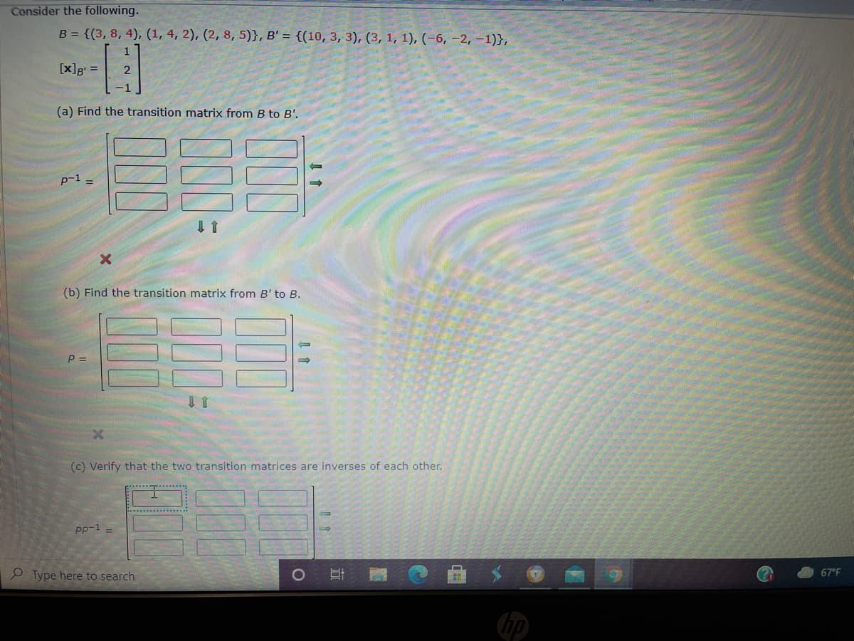 ---

### Transforming Vector Spaces: An Educational Exercise

#### Consider the following:

\( B = \{ (3, 8, 4), (1, 4, 2), (2, 8, 5) \} \), \( B' = \{ (10, -3, 3), (3, 1, 1), (-6, -2, -1) \} \)

\[ [x]_B = \begin{pmatrix} 
1 \\ 
2 \\ 
-1 
\end{pmatrix} \]

#### (a) Find the transition matrix from \( B \) to \( B' \).

\[ P^{-1} = \begin{pmatrix}
\boxed{\phantom{0}} & \boxed{\phantom{0}} & \boxed{\phantom{0}} \\
\boxed{\phantom{0}} & \boxed{\phantom{0}} & \boxed{\phantom{0}} \\
\boxed{\phantom{0}} & \boxed{\phantom{0}} & \boxed{\phantom{0}}
\end{pmatrix} \]

Diagram notes: The diagram shows a 3x3 matrix representation with arrows indicating its importance in finding the transition matrix.

#### (b) Find the transition matrix from \( B' \) to \( B \).

\[ P = \begin{pmatrix}
\boxed{\phantom{0}} & \boxed{\phantom{0}} & \boxed{\phantom{0}} \\
\boxed{\phantom{0}} & \boxed{\phantom{0}} & \boxed{\phantom{0}} \\
\boxed{\phantom{0}} & \boxed{\phantom{0}} & \boxed{\phantom{0}}
\end{pmatrix} \]

Diagram notes: The diagram depicts another 3x3 matrix with corresponding arrows and instructions similar to part (a).

#### (c) Verify that the two transition matrices are inverses of each other.

\[ PP^{-1} = \begin{pmatrix}
\boxed{\phantom{0}} & \boxed{\phantom{0}} & \boxed{\phantom{0}} \\
\boxed{\phantom{0}} & \boxed{\phantom{0}} & \boxed{\phantom{0}} \\
\boxed{\phantom{0}} & \