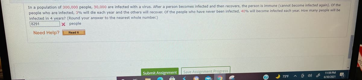 In a population of 300,000 people, 30,000 are infected with a virus. After a person becomes infected and then recovers, the person is immune (cannot become infected again). Of the
people who are infected, 3% will die each year and the others will recover. Of the people who have never been infected, 40% will become infected each year. How many people will be
infected in 4 years? (Round your answer to the nearest whole number.)
8291
X people
Need Help?
Read It
Save Assignment Progress
11:59 PM
6/30/2021
Submit Assignment
75°F
O d0)
