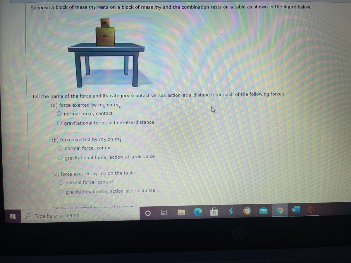 Suppose a block of mass m, rests on a block of mass m, and the combination rests on a table as shown in the figure below.
Tell the name of the force and its category (contact versus action-at-a-distance) for each of the following forces.
(a) force exerted by m, on m2
O normal force, contact
O gravitational force, action-at-a-distance
(b) force exerted by m2 on m1
O normal force, contact
O gravitational force, action-at-a-distance
(c) force exerted by m, on the table
O normal force, contact
O gravitational force, action-at-a-distance
Type here to search
