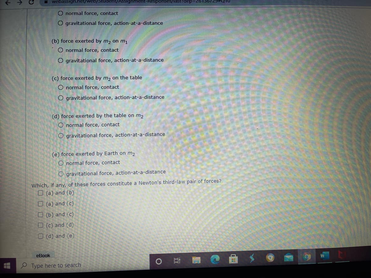 i webassign.net/web/Student/Assighment-Responses/last?dep=261367
O normal force, contact
O gravitational force, action-at-a-distance
(b) force exerted by m2 on m1
O normal force, contact
O gravitational force, action-at-a-distance
(c) force exerted by m, on the table
O normal force, contact
O gravitational force, action-at-a-distance
(d) force exerted by the table on m2
O normal force, contact
O gravitational force, action-at-a-distance
(e) force exerted by Earth on m2
O normal force, contact
O gravitational force, action-at-a-distance
Which, if any, of these forces constitute a Newton's third-law pair of forces?
O (a) and (b)
O (a) and (c)
O (b) and (c)
O (c) and (d)
O (d) and (e)
eBook
Type here to search
