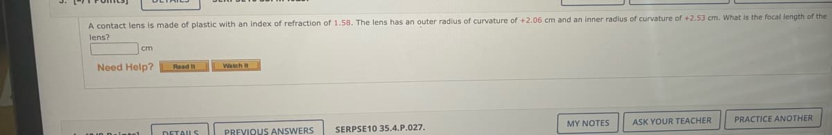 A contact lens is made of plastic with an index of refraction of 1.58. The lens has an outer radius of curvature of +2.06 cm and an inner radius of curvature of +2.53 cm. What is the focal length of the
lens?
cm
Need Help?
Read It
Watch It
MY NOTES
PRACTICE ANOTHER
ASK YOUR TEACHER
DETAILS
PREVIOUS ANSWERS
SERPSE10 35.4.P.027.