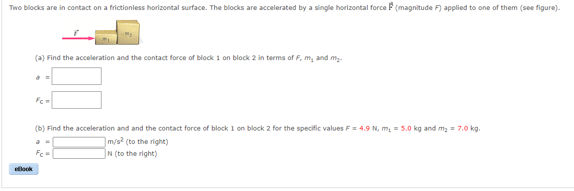 Two blocks are in contact on a frictionless horizontal surface. The blocks are accelerated by a single horizontal force F (magnitude F) applied to one of them (see figure).
(a) Find the acceleration and the contact force of block 1 on block 2 in terms of F, m, and m,.
a =
Fc =
(b) Find the acceleration and and the contact force of block 1 on block 2 for the specific values F = 4.9 N, m, = 5.0 kg and m2 = 7.0 kg.
|m/s2 (to the right)
Fc =
N (to the right)
еВook
