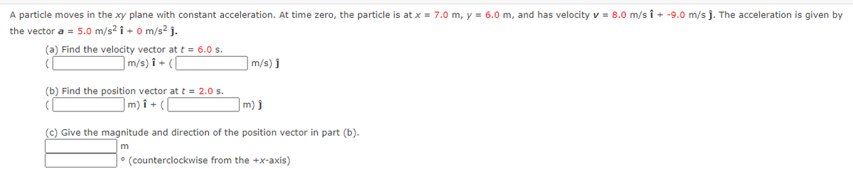 A particle moves in the xy plane with constant acceleration. At time zero, the particle is at x = 7.0 m, y = 6.0 m, and has velocity v = 8.0 m/s î + -9.0 m/s j. The acceleration is given by
the vector a = 5.0 m/s2 î + 0 m/s2 j-
(a) Find the velocity vector at t = 6.0 s.
m/s) î + (
m/s) ĵ
(b) Find the position vector at t = 2.0 s.
m) î + (
m) j
(c) Give the magnitude and direction of the position vector in part (b).
° (counterclockwise from the +x-axis)
