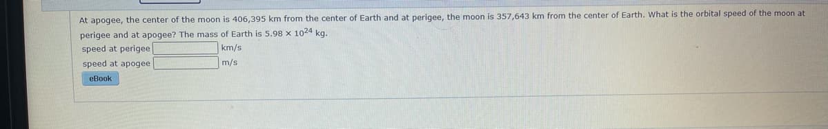 At apogee, the center of the moon is 406,395 km from the center of Earth and at perigee, the moon is 357,643 km from the center of Earth. What is the orbital speed of the moon at
perigee and at apogee? The mass of Earth is 5.98 x 1024 kg.
speed at perigee|
km/s
speed at apogee
m/s
eBook
