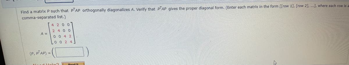 Find a matrix P such that P'AP orthogonally diagonalizes A. Verify that P'AP gives the proper diagonal form. (Enter each matrix in the form [[row 1], [row 2], ...], where each row is a
comma-separated list.)
4 200
2400
A =
0 0 4 2
0 0 2 4
(P, PAP) =
