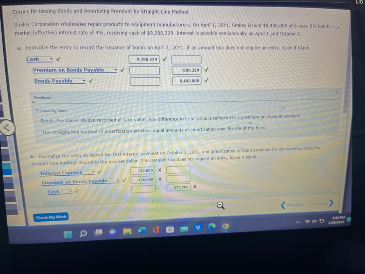 Entries for Issuing Bonds and Amortizing Premium by Straight-Line Method
Smiley Corporation wholesales repair products to equipment manufacturers. On April 1, 20Y1, Smiley issued $8,400,000 of 6-year, 6% bonds at a
market (effective) interest rate of 4%, receiving cash of $9,288,329. Interest is payable semiannually on April 1 and October 1.
a. Journalize the entry to record the issuance of bonds on April 1, 20Y1. If an amount box does not require an entry, leave it blank.
Cash
✓
9,288,329 ✓
Premium on Bonds Payable
✓
Bonds Payable
888,329 ✔
8,400,000
Feedback
Check My Work
Bonds Payable is always recorded at face value. Any difference in issue price is reflected in a premium or discount account.
•
The straight-line method of amortization provides equal amounts of amortization over the life of the bond.
b. Journalize the entry to record the first interest payment on October 1, 20Y1, and amortization of bond premium for six months, using the
straight-line method. Round to the nearest dollar. If an amount box does not require an entry, leave it blank.
✓
252.000 X
Interest Expense
Premium on Bonds Payable
✓
126,000 X
Cash
378.000 X
Previous
Next
Check My Work
9:30 PM
144D 4/28/2022