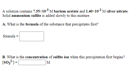 A solution contains 7.55x103 M barium acetate and 1.40x10-2 M silver nitrate.
Solid ammonium sulfite is added slowly to this mixture.
A. What is the formula of the substance that precipitates first?
formula =
B. What is the concentration of sulfite ion when this precipitation first begins?
[so,?]=[
M
