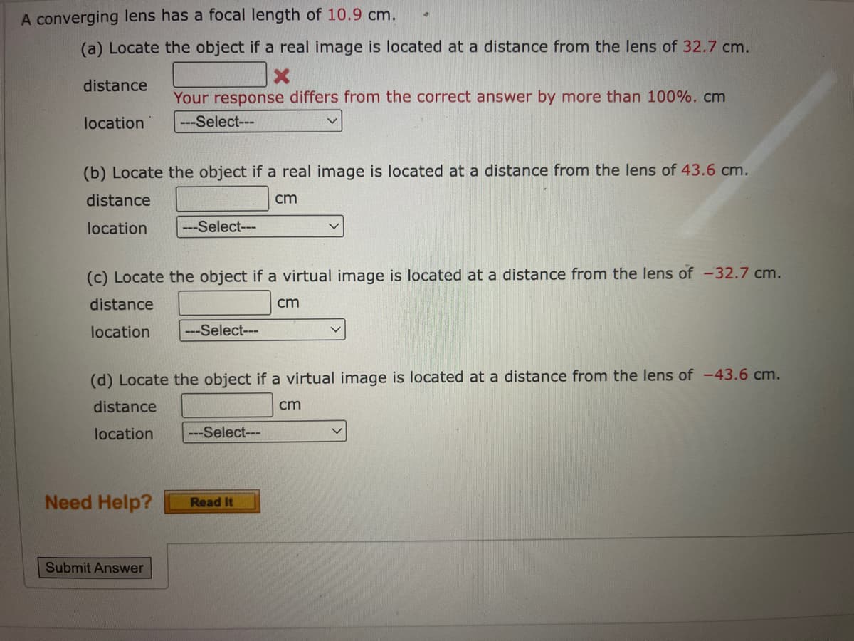 A converging lens has a focal length of 10.9 cm.
(a) Locate the object if a real image is located at a distance from the lens of 32.7 cm.
X
distance
Your response differs from the correct answer by more than 100%. cm
---Select---
location
(b) Locate the object if a real image is located at a distance from the lens of 43.6 cm.
distance
cm
location ---Select---
(c) Locate the object if a virtual image is located at a distance from the lens of -32.7 cm.
distance
cm
location ---Select---
(d) Locate the object if a virtual image is located at a distance from the lens of -43.6 cm.
distance
cm
location
---Select---
Need Help?
Read It
Submit Answer