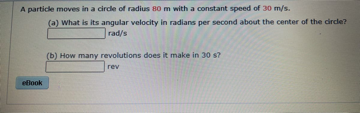 A particle moves in a circle of radius 80 m with a constant speed of 30 m/s.
(a) What is its angular velocity in radians per second about the center of the circle?
rad/s
(b) How many revolutions does it make in 30 s?
rev
eBook
