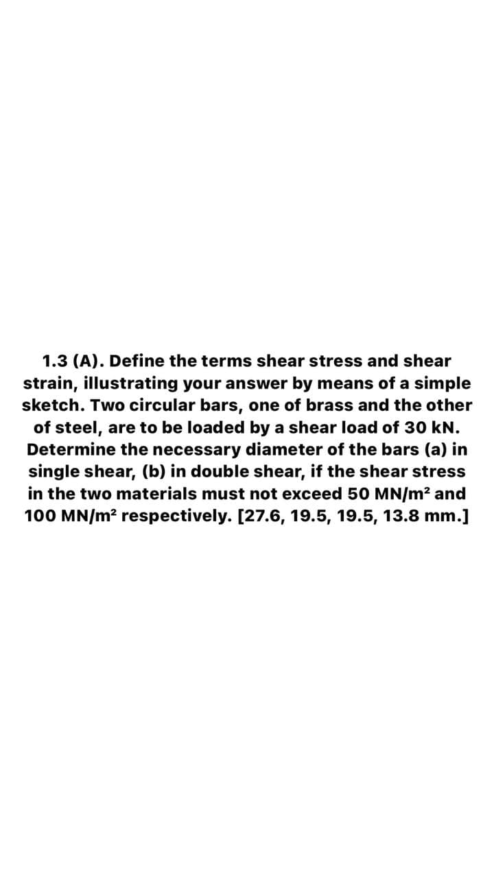 1.3 (A). Define the terms shear stress and shear
strain, illustrating your answer by means of a simple
sketch. Two circular bars, one of brass and the other
of steel, are to be loaded by a shear load of 30 kN.
Determine the necessary diameter of the bars (a) in
single shear, (b) in double shear, if the shear stress
in the two materials must not exceed 50 MN/m? and
100 MN/m? respectively. [27.6, 19.5, 19.5, 13.8 mm.]
