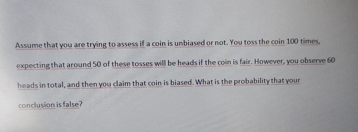 Assume that you are trying to assess if a coin is unbiased or not. You toss the coin 100 times,
expecting that around 50 of these tosses will be heads if the coin is fair. However, you observe 60
heads in total, and then you claim that coin is biased. What is the probability that your
conclusion is false?
