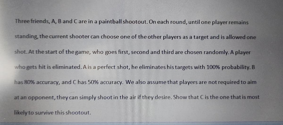 Three friends, A, B and C are in a paintball shootout. On each round, until one player remains
standing, the current shooter can choose one of the other players as a target and is allowed one
shot. At the start of the game, who goes first, second and third are chosen randomly. A player
who gets hit is eliminated. A is a perfect shot, he eliminates his targets with 100% probability. B
has 80% accuracy, and C has 50% accuracy. We also assume that players are not required to aim
at an opponent, they can simply shoot in the air if they desire. Show that C is the one that is most
likely to survive this shootout.
