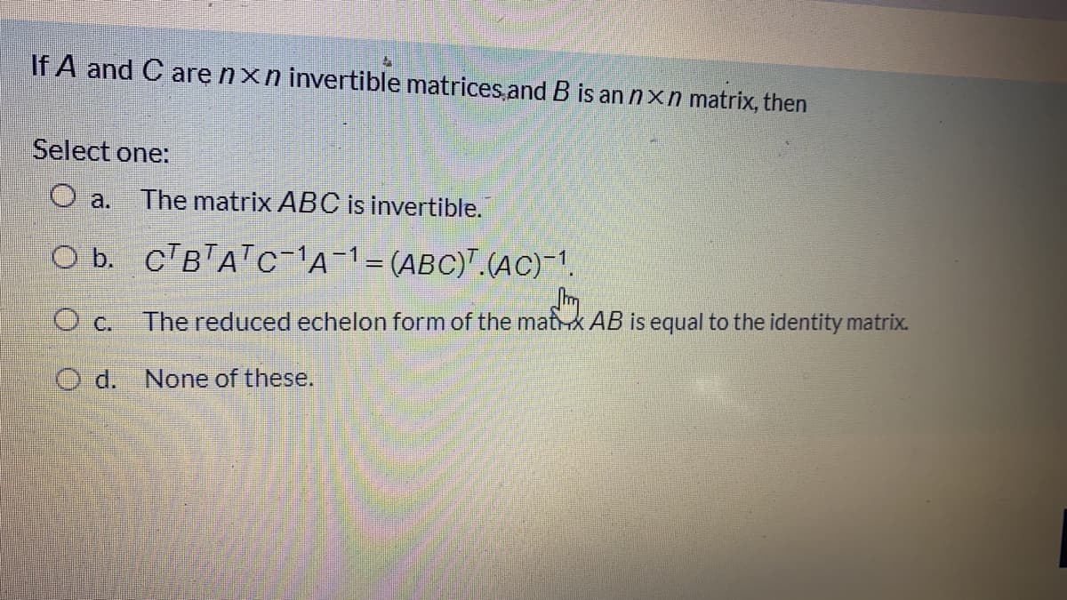 If A and C are nxn invertible matrices and B is an nxn matrix, then
Select one:
O a. The matrix ABC is invertible.
O b. CTBTATC-A-1=(ABC)".(AC) 1.
c.
The reduced echelon form of the matx AB is equal to the identity matrix.
O d. None of these.
