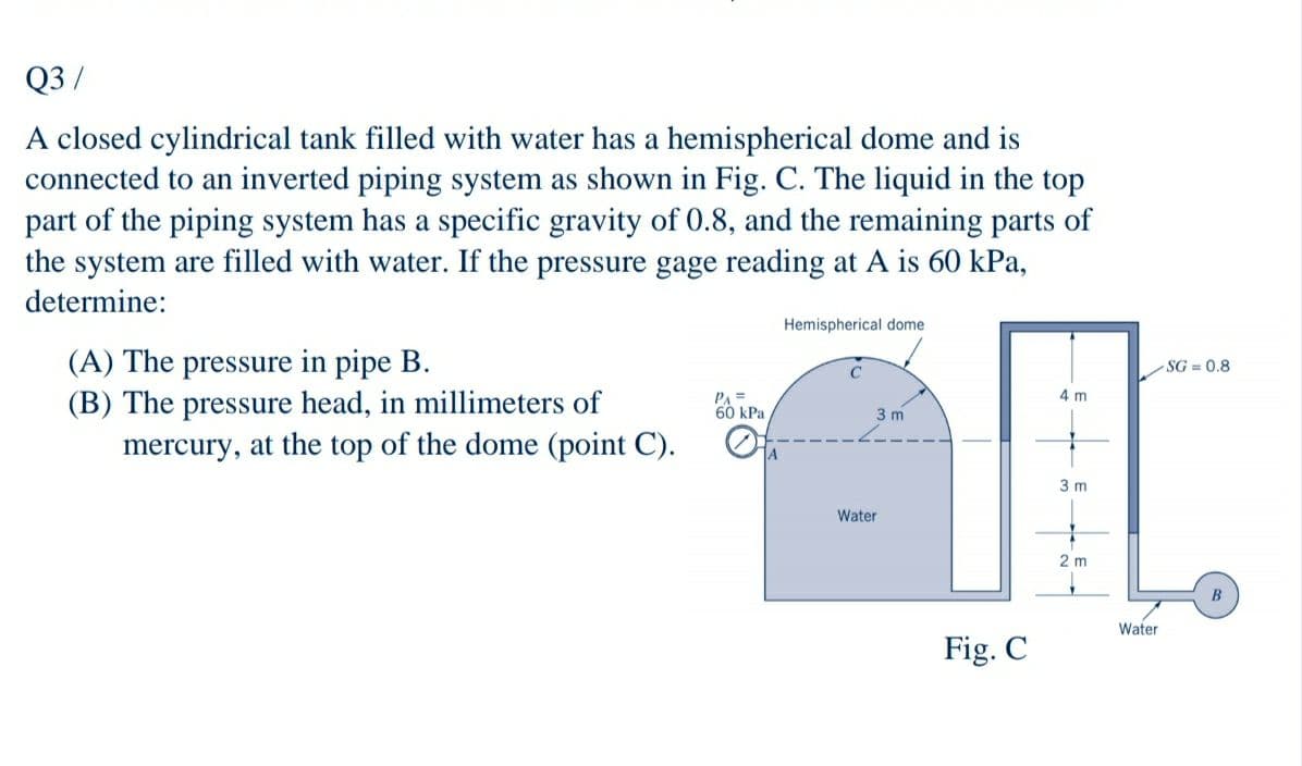 Q3 /
A closed cylindrical tank filled with water has a hemispherical dome and is
connected to an inverted piping system as shown in Fig. C. The liquid in the top
part of the piping system has a specific gravity of 0.8, and the remaining parts of
the system are filled with water. If the pressure gage reading at A is 60 kPa,
determine:
Hemispherical dome
(A) The pressure in pipe B.
(B) The pressure head, in millimeters of
mercury, at the top of the dome (point C).
SG = 0.8
PA =
60 kPa
4 m
3 m
3 m
Water
2 m
Water
Fig. C
