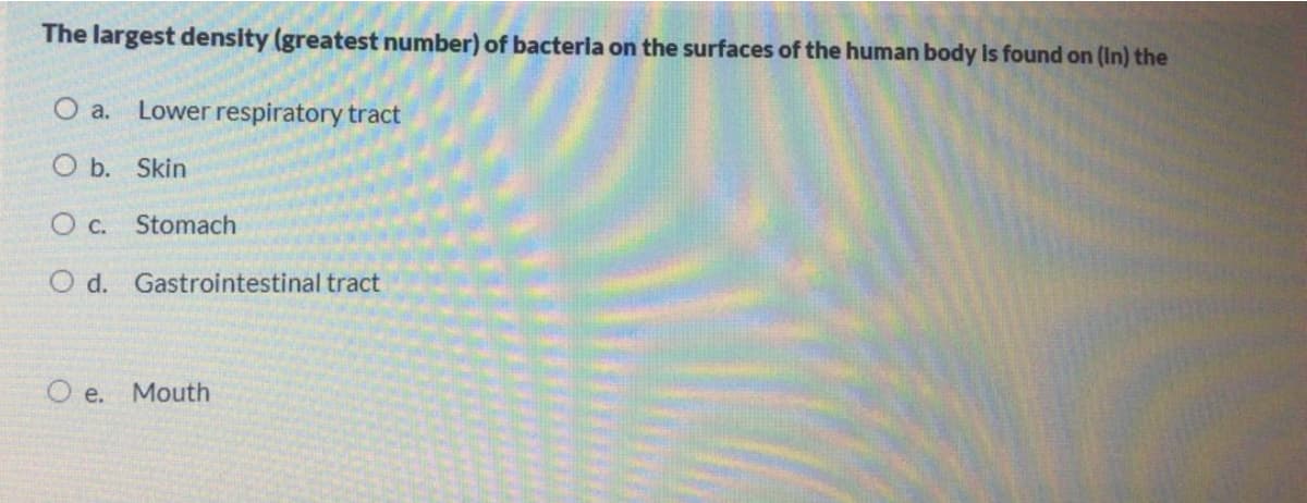 The largest density (greatest number) of bacteria on the surfaces of the human body Is found on (In) the
O a. Lower respiratory tract
O b. Skin
O c. Stomach
O d. Gastrointestinal tract
O e. Mouth
