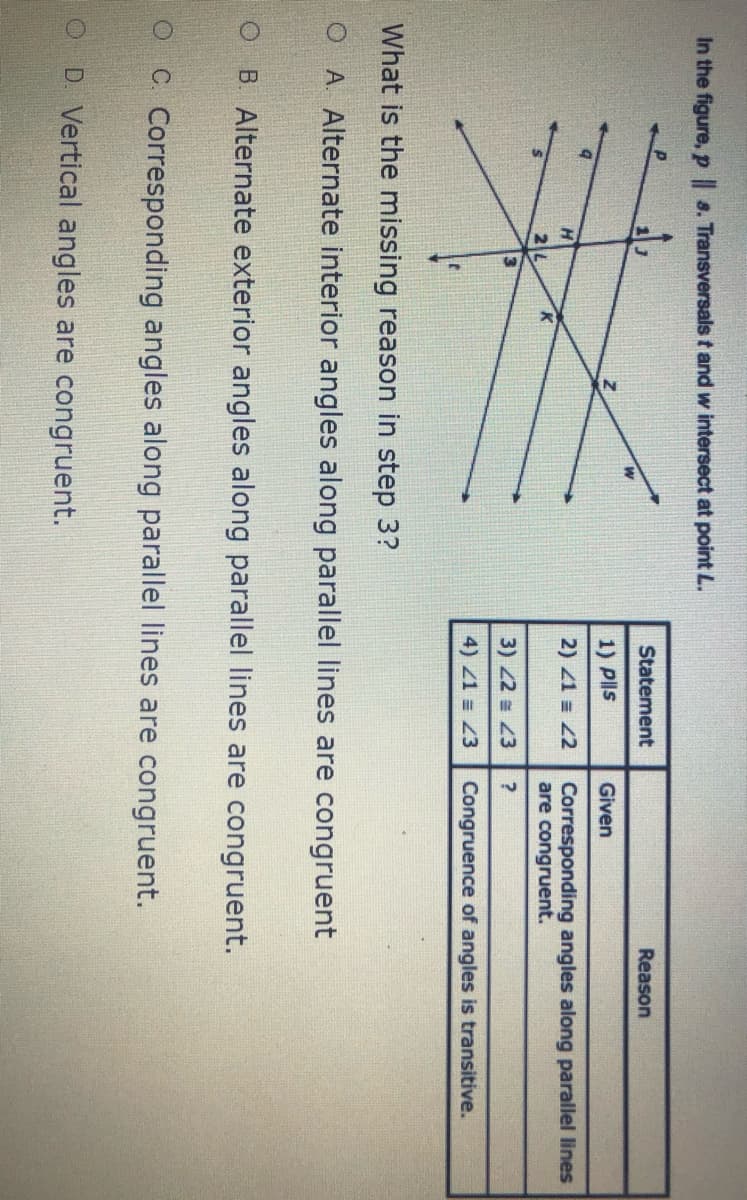 In the figure, p 8. Transversals t and w intersect at point L.
Statement
Reason
1) Pls
Given
Corresponding angles along parallel lines
are congruent.
H.
2) 21 = 2
2
3) 22 43
4) 1 = Z3
Congruence of angles is transitive.
What is the missing reason in step 3?
O A Alternate interior angles along parallel lines are congruent
O B Alternate exterior angles along parallel lines are congruent.
C. Corresponding angles along parallel lines are congruent.
1O D Vertical angles are congruent.
