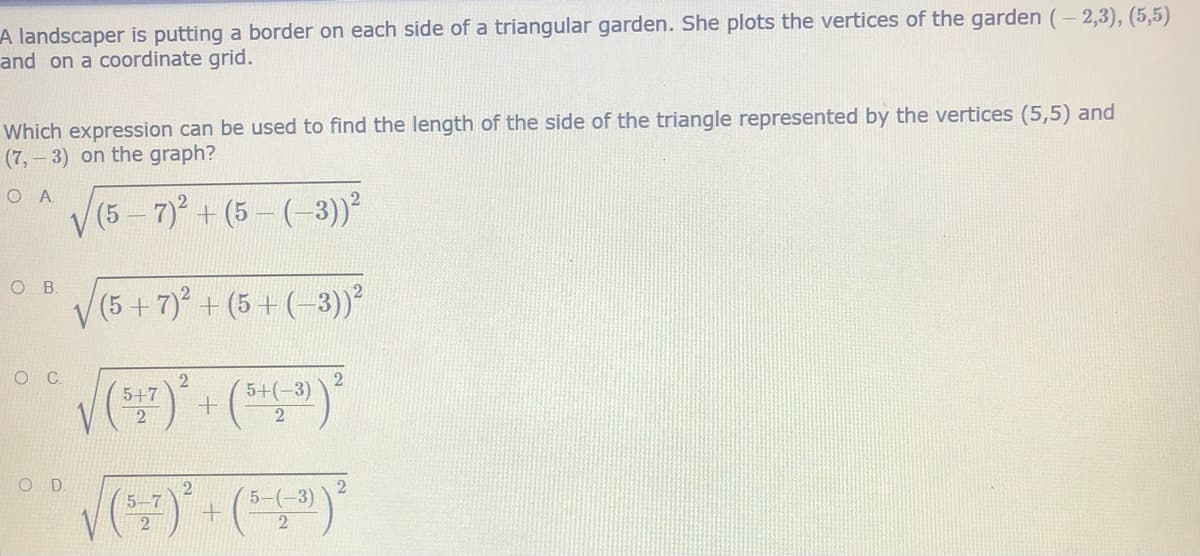A landscaper is putting a border on each side of a triangular garden. She plots the vertices of the garden (- 2,3), (5,5)
and on a coordinate grid.
Which expression can be used to find the length of the side of the triangle represented by the vertices (5,5) and
(7,-3) on the graph?
O A
V(5 - 7)+ (5- (-3))?
O .
(5+7) + (5+(-3)²
2
5+(-3)
5+7
2
O D
2
5-7
2
5-(-3)
