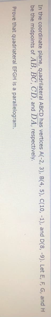 In the coordinate plane, quadrilateral ABCD has vertices A(-2, 3), B(4, 5), C(10, -1), and D(8, -9). Let E, F, G, and H
be the midpoints of AB, BC, CD, and DA, respectively.
Prove that quadriateral EFGH is a parallelogram.
