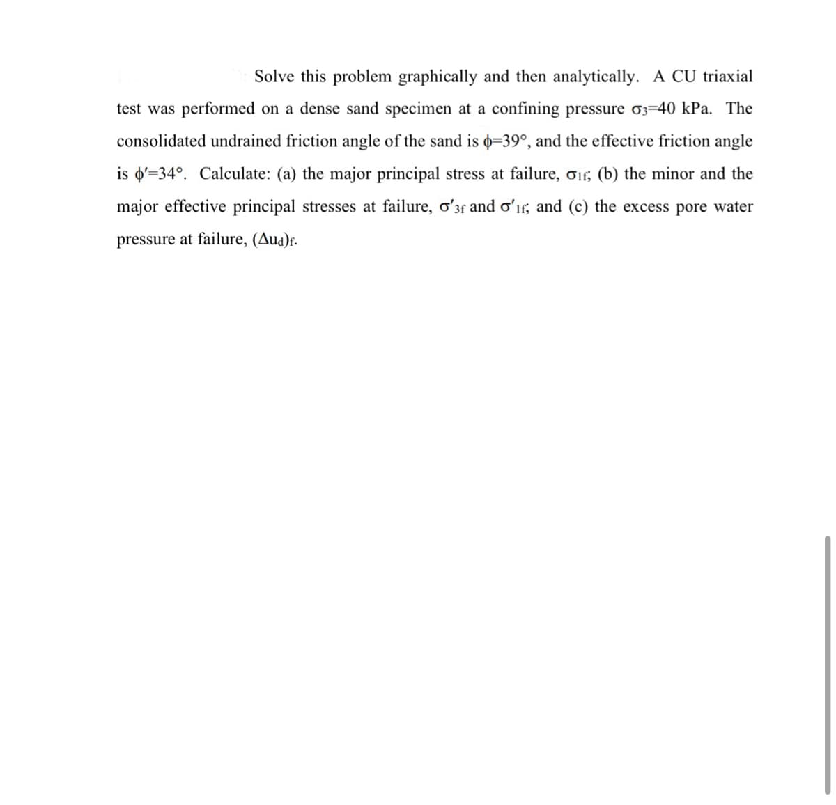 Solve this problem graphically and then analytically. A CU triaxial
test was performed on a dense sand specimen at a confining pressure 03=40 kPa. The
consolidated undrained friction angle of the sand is =39°, and the effective friction angle
is d'=34°. Calculate: (a) the major principal stress at failure, o1, (b) the minor and the
major effective principal stresses at failure, o'3f and oʻır, and (c) the excess pore water
pressure at failure, (Aua)f.
