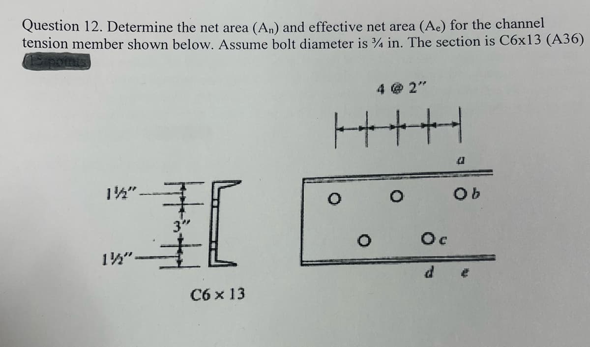 Question 12. Determine the net area (An) and effective net area (Ac) for the channel
tension member shown below. Assume bolt diameter is 4 in. The section is C6x13 (A36)
1Spo
4 @ 2"
++++
1".
3"
Oc
14"-
C6 x 13

