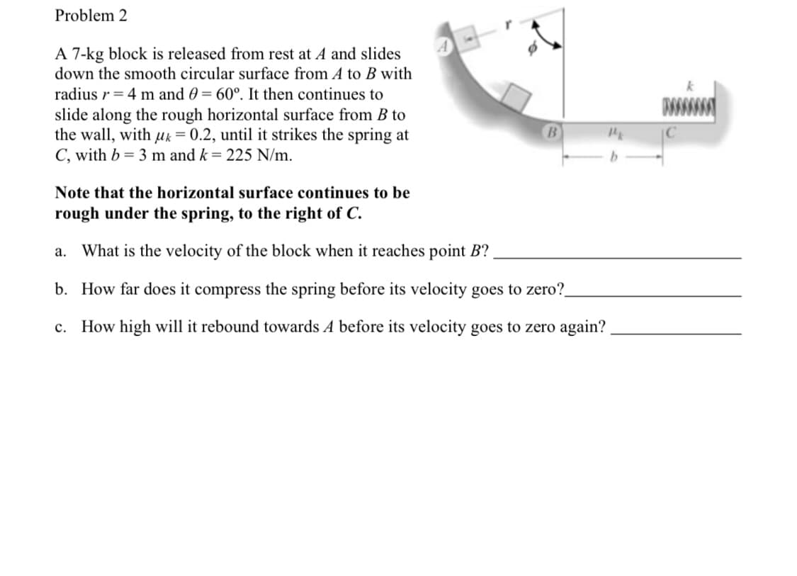 Problem 2
A 7-kg block is released from rest at A and slides
down the smooth circular surface from A to B with
radius r= 4 m and 0 = 60°. It then continues to
slide along the rough horizontal surface from B to
the wall, with uk = 0.2, until it strikes the spring at
C, with b = 3 m and k= 225 N/m.
Note that the horizontal surface continues to be
rough under the spring, to the right of C.
a. What is the velocity of the block when it reaches point B?
b. How far does it compress the spring before its velocity goes to zero?
How high will it rebound towards A before its ve
goes to zer
in?
c.
