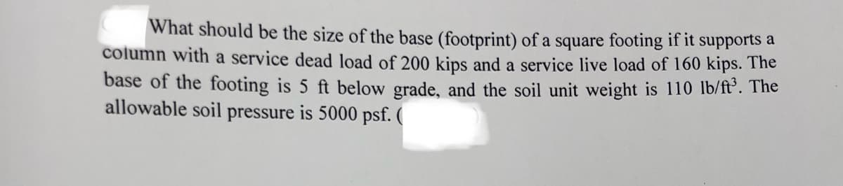 What should be the size of the base (footprint) of a square footing if it supports a
column with a service dead load of 200 kips and a service live load of 160 kips. The
base of the footing is 5 ft below grade, and the soil unit weight is 110 lb/ft. The
allowable soil pressure is 5000 psf. (
