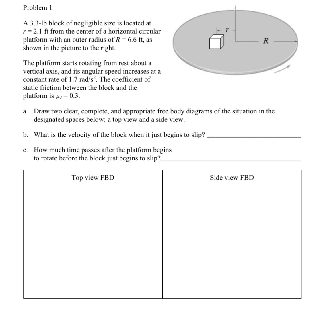 Problem 1
A 3.3-lb block of negligible size is located at
r = 2.1 ft from the center of a horizontal circular
platform with an outer radius of R = 6.6 ft, as
shown in the picture to the right.
R
The platform starts rotating from rest about a
vertical axis, and its angular speed increases at a
constant rate of 1.7 rad/s². The coefficient of
static friction between the block and the
platform is µs = 0.3.
Draw two clear, complete, and appropriate free body diagrams of the situation in the
designated spaces below: a top view and a side view.
а.
b. What is the velocity of the block when it just begins to slip?
c. How much time passes after the platform begins
to rotate before the block just begins to slip?_
Top view FBD
Side view FBD
