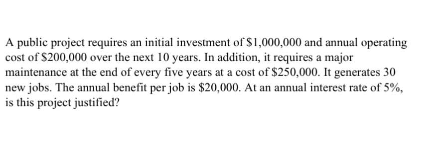 A public project requires an initial investment of $1,000,000 and annual operating
cost of $200,000 over the next 10 years. In addition, it requires a major
maintenance at the end of every five years at a cost of $250,000. It generates 30
new jobs. The annual benefit per job is $20,000. At an annual interest rate of 5%,
is this project justified?
