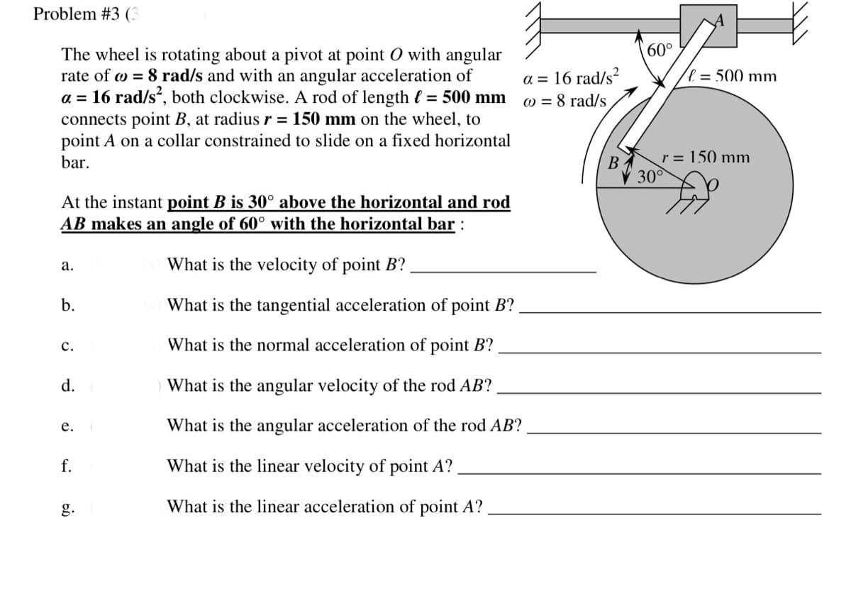 Problem #3 (3
60°
The wheel is rotating about a pivot at point O with angular
rate of w = 8 rad/s and with an angular acceleration of
a = 16 rad/s, both clockwise. A rod of length { = 500 mm
connects point B, at radius r = 150 mm on the wheel, to
point A on a collar constrained to slide on a fixed horizontal
bar.
a = 16 rad/s?
l = 500 mm
W = 8 rad/s
B
r = 150 mm
30°
At the instant point B is 30° above the horizontal and rod
AB makes an angle of 60° with the horizontal bar :
а.
What is the velocity of point B?
b.
What is the tangential acceleration of point B?
с.
What is the normal acceleration of point B?
d.
What is the angular velocity of the rod AB?
е.
What is the angular acceleration of the rod AB?
f.
What is the linear velocity of point A?
g.
What is the linear acceleration of point A?
