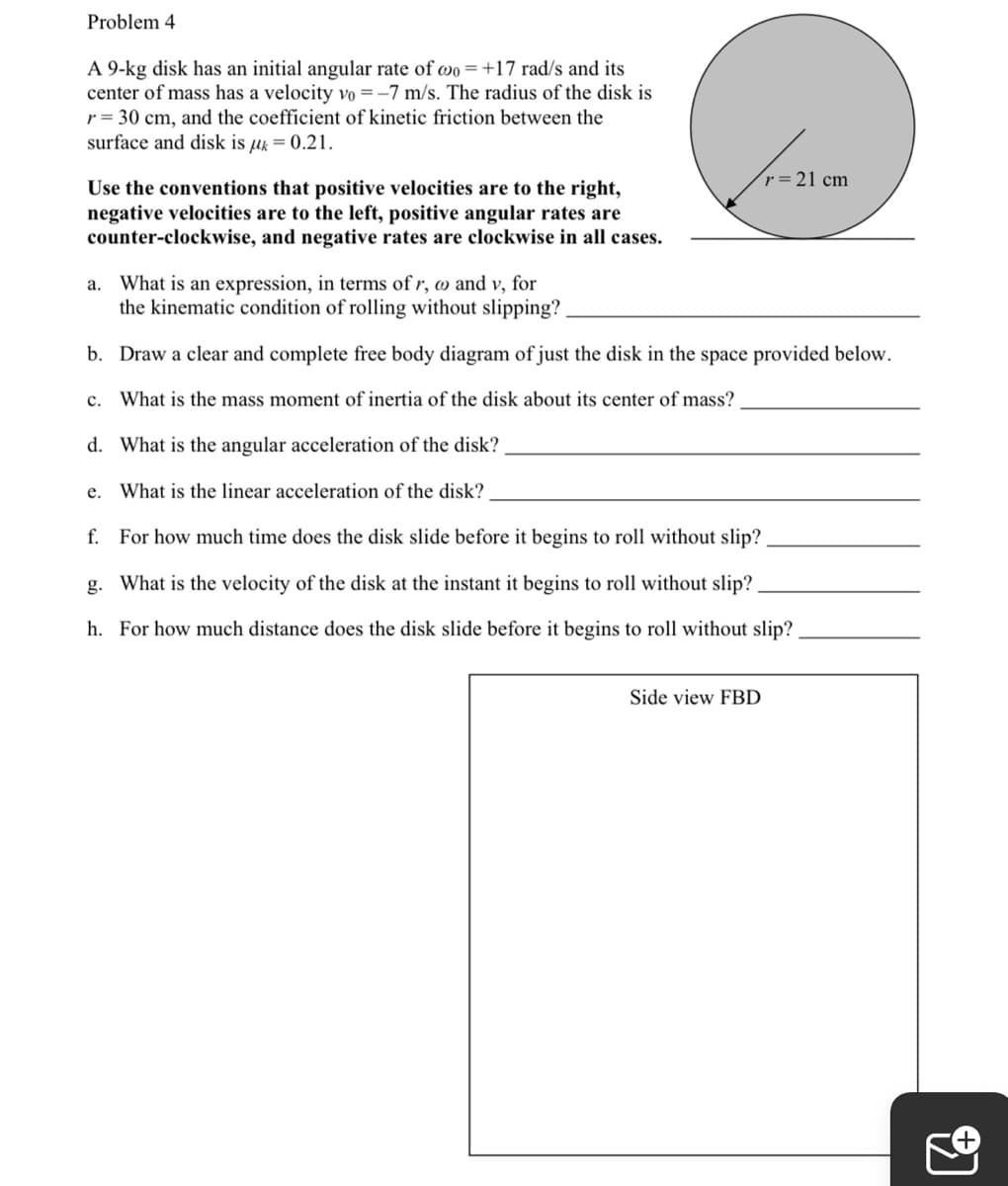 Problem 4
A 9-kg disk has an initial angular rate of wo=+17 rad/s and its
center of mass has a velocity vo =–7 m/s. The radius of the disk is
r = 30 cm, and the coefficient of kinetic friction between the
surface and disk is µk = 0.21.
r 21 cm
Use the conventions that positive velocities are to the right,
negative velocities are to the left, positive angular rates are
counter-clockwise, and negative rates are clockwise in all cases.
a. What is an expression, in terms of r, o and v, for
the kinematic condition of rolling without slipping?
b. Draw a clear and complete free body diagram of just the disk in the space provided below.
c. What is the mass moment of inertia of the disk about its center of mass?
d. What is the angular acceleration of the disk?
e. What is the linear acceleration of the disk?
f. For how much time does the disk slide before it begins to roll without slip?
g. What is the velocity of the disk at the instant it begins to roll without slip?
h. For how much distance does the disk slide before it begins to roll without slip?
Side view FBD
