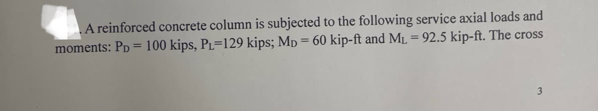 A reinforced concrete column is subjected to the following service axial loads and
moments: PD =100 kips, PL=129 kips; Mp = 60 kip-ft and ML = 92.5 kip-ft. The cross
3
