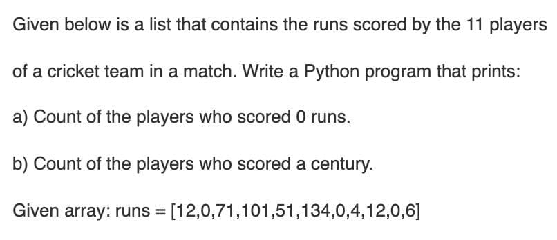 Given below is a list that contains the runs scored by the 11 players
of a cricket team in a match. Write a Python program that prints:
a) Count of the players who scored 0 runs.
b) Count of the players who scored a century.
Given array: runs = [12,0,71,101,51,134,0,4,12,0,6]
