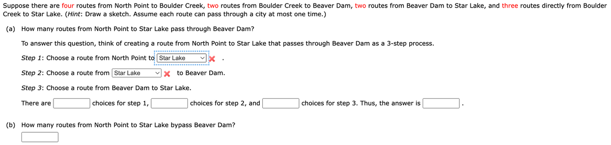 Suppose there are four routes from North Point to Boulder Creek, two routes from Boulder Creek to Beaver Dam, two routes from Beaver Dam to Star Lake, and three routes directly from Boulder
Creek to Star Lake. (Hint: Draw a sketch. Assume each route can pass through a city at most one time.)
(a) How many routes from North Point to Star Lake pass through Beaver Dam?
To answer this question, think of creating a route from North Point to Star Lake that passes through Beaver Dam as a 3-step process.
Step 1: Choose a route from North Point to
Star Lake
Step 2: Choose a route from Star Lake
X to Beaver Dam.
Step 3: Choose a route from Beaver Dam to Star Lake.
choices for step 1,
There are
choices for step 2, and
(b) How many routes from North Point to Star Lake bypass Beaver Dam?
choices for step 3. Thus, the answer is