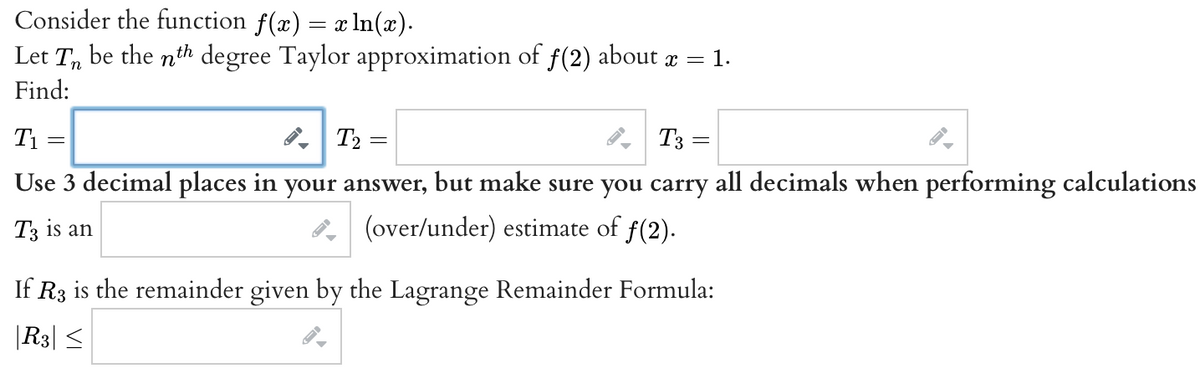 Consider the function f(x) = x ln(x).
Let T be the nth degree Taylor approximation of ƒ(2) about x = = 1.
Find:
T₂ =
T3 =
Use 3 decimal places in your answer, but make sure you carry all decimals when performing calculations
T3 is an
(over/under) estimate of ƒ(2).
T₁
=
If R3 is the remainder given by the Lagrange Remainder Formula:
|R3| ≤