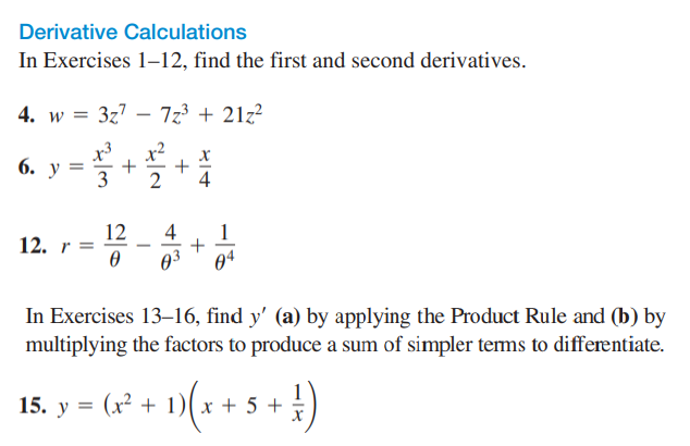 Derivative Calculations
In Exercises 1-12, find the first and second derivatives.
4. w = 3z7 – 7z3 + 21z?
|
x2
+
3
x3
6. у 3
12
12. r =
4
1
-
03
04
In Exercises 13–16, find y' (a) by applying the Product Rule and (b) by
multiplying the factors to produce a sum of simpler tems to differentiate.
15. у %3D
(x² + 1)( x + 5 +
