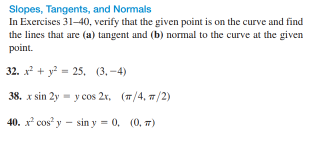 Slopes, Tangents, and Normals
In Exercises 31–40, verify that the given point is on the curve and find
the lines that are (a) tangent and (b) normal to the curve at the given
point.
32. х2 + у? %3D 25, (3, —4)
38. x sin 2y %3D у cos 2x, (п/4, п /2)
40. х2 сos? y — sin y %3D 0, (0, т)
