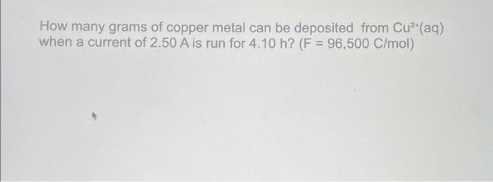 How many grams of copper metal can be deposited from Cu²+(aq)
when a current of 2.50 A is run for 4.10 h? (F = 96,500 C/mol)