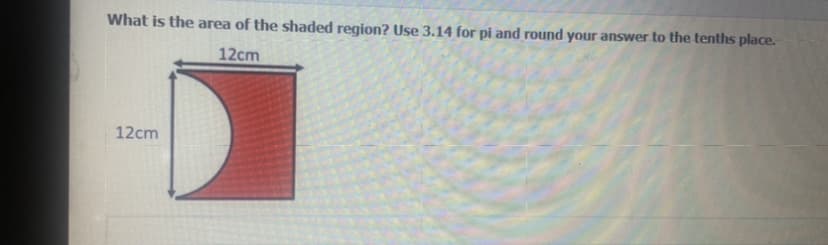 **What is the area of the shaded region? Use 3.14 for pi and round your answer to the tenths place.**

The image shows a diagram with a red shaded region. This region is a square with a quarter circle removed from the top left corner. The side lengths of the square are 12 cm each, and the quarter circle has a radius of 12 cm.

To find the area of the shaded region:

1. **Calculate the area of the square:**
   \[
   \text{Area of the square} = \text{side} \times \text{side} = 12 \, \text{cm} \times 12 \, \text{cm} = 144 \, \text{cm}^2
   \]

2. **Calculate the area of the quarter circle:**
   \[
   \text{Area of the circle} = \pi \times \left(\text{radius}\right)^2 = 3.14 \times \left(12 \, \text{cm}\right)^2 = 3.14 \times 144 \, \text{cm}^2 = 452.16 \, \text{cm}^2
   \]
   \[
   \text{Area of the quarter circle} = \frac{\text{Area of the circle}}{4} = \frac{452.16 \, \text{cm}^2}{4} = 113.04 \, \text{cm}^2
   \]

3. **Subtract the area of the quarter circle from the area of the square to get the shaded region:**
   \[
   \text{Area of the shaded region} = \text{Area of the square} - \text{Area of the quarter circle} = 144 \, \text{cm}^2 - 113.04 \, \text{cm}^2 = 30.96 \, \text{cm}^2
   \]

4. **Round the result to the tenths place:**
   \[
   31.0 \, \text{cm}^2
   \]
   
Thus, the area of the shaded region is \( 31.0 \, \text{cm}^2 \).