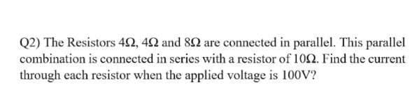 Q2) The Resistors 42, 42 and 82 are connected in parallel. This parallel
combination is connected in series with a resistor of 10. Find the current
through each resistor when the applied voltage is 100V?
