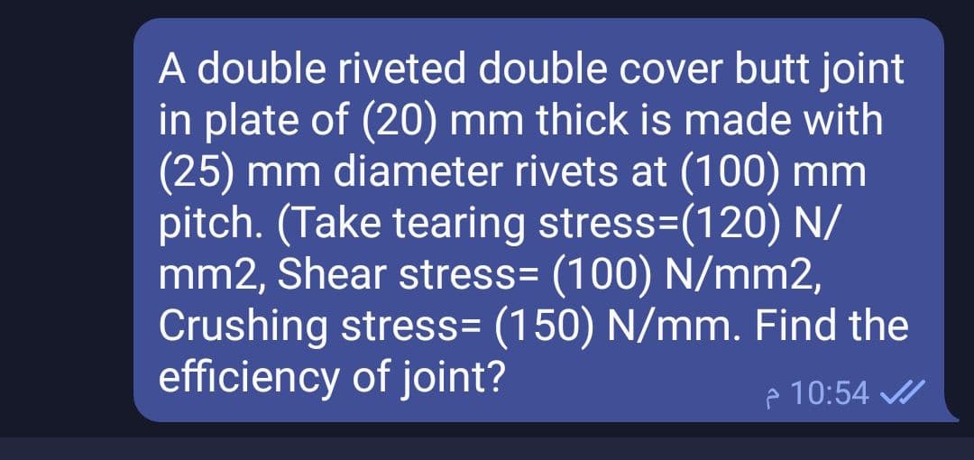 A double riveted double cover butt joint
in plate of (20) mm thick is made with
(25) mm diameter rivets at (100) mm
pitch. (Take tearing stress=(120) N/
mm2, Shear stress= (100) N/mm2,
Crushing stress= (150) N/mm. Find the
efficiency of joint?
e 10:54
