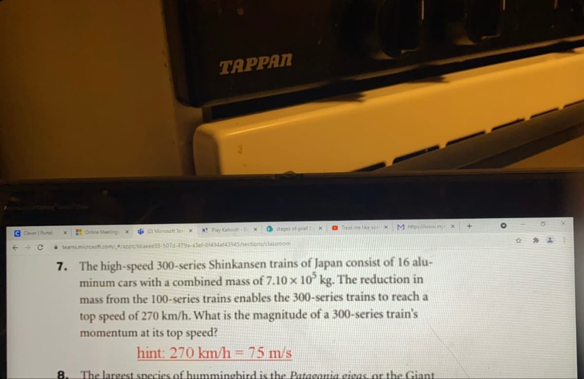 TAPPAN
Glos
K! Play Kahoot! - Er
O stages of grief
O Treat n
M https://www.my
C Clever | Portal
H Online Meetings
(2) Microsoft Tes x
%23
i teams.microsoft.com//apps/66aeee93-507d-479a-a3ef-8f494af43945/sections/classroom
7. The high-speed 300-series Shinkansen trains of Japan consist of 16 alu-
minum cars with a combined mass of 7.10 x 10° kg. The reduction in
mass from the 100-series trains enables the 300-series trains to reach a
top speed of 270 km/h. What is the magnitude of a 300-series train's
momentum at its top speed?
hint: 270 km/h = 75 m/s
%3D
8.
The largest species of bhummingbird is the Patagonia gigas or the Giant
